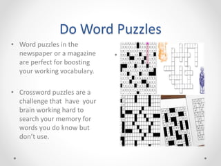 Do Word Puzzles
• .
• Word puzzles in the
newspaper or a magazine
are perfect for boosting
your working vocabulary.
• Crossword puzzles are a
challenge that have your
brain working hard to
search your memory for
words you do know but
don’t use.
 