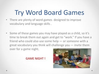 Try Word Board Games
• There are plenty of word games designed to improve
vocabulary and language skills .
• Some of these games you may have played as a child, so it’s
time to break them out again and get to “work.” If you have a
friend who could also use some help — or someone with a
great vocabulary you think will challenge you — invite them
over for a game night.
GAME NIGHT !
 