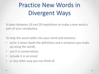 Practice New Words in
Divergent Ways
It takes between 10 and 20 repetitions to make a new word a
part of your vocabulary.
To help the word settle into your mind and memory :
• write it down (both the definition and a sentence you make
up using the word),
• use it in conversation,
• include it in an email
• or any other way you can think of.
 