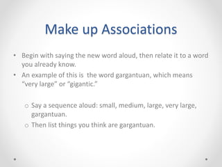 • Begin with saying the new word aloud, then relate it to a word
you already know.
• An example of this is the word gargantuan, which means
“very large” or “gigantic.”
o Say a sequence aloud: small, medium, large, very large,
gargantuan.
o Then list things you think are gargantuan.
Make up Associations
 