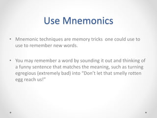 Use Mnemonics
• Mnemonic techniques are memory tricks one could use to
use to remember new words.
• You may remember a word by sounding it out and thinking of
a funny sentence that matches the meaning, such as turning
egregious (extremely bad) into “Don’t let that smelly rotten
egg reach us!”
 