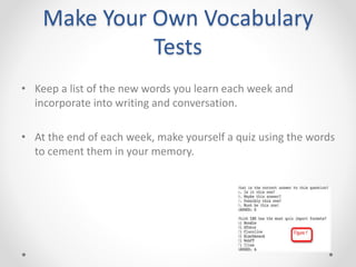 Make Your Own Vocabulary
Tests
• Keep a list of the new words you learn each week and
incorporate into writing and conversation.
• At the end of each week, make yourself a quiz using the words
to cement them in your memory.
 