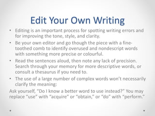 Edit Your Own Writing
• Editing is an important process for spotting writing errors and
for improving the tone, style, and clarity.
• Be your own editor and go though the piece with a fine-
toothed comb to identify overused and nondescript words
with something more precise or colourful.
• Read the sentences aloud, then note any lack of precision.
Search through your memory for more descriptive words, or
consult a thesaurus if you need to.
• The use of a large number of complex words won’t necessarily
clarify the meaning:
Ask yourself, “Do I know a better word to use instead?” You may
replace “use” with “acquire” or “obtain,” or “do” with “perform.”
 
