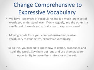 Change Comprehensive to
Expressive Vocabulary
• We have two types of vocabulary: one is a much larger set of
words you understand, even if only vaguely, and the other is a
smaller set of words you actually use to express yourself.
• Moving words from your comprehensive but passive
vocabulary to your active, expressive vocabulary.
To do this, you’ll need to know how to define, pronounce and
spell the words. Say them out loud and use them at every
opportunity to move them into your active set.
 