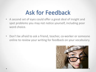 Ask for Feedback
• A second set of eyes could offer a great deal of insight and
spot problems you may not notice yourself, including poor
word choice.
• Don’t be afraid to ask a friend, teacher, co-worker or someone
online to review your writing for feedback on your vocabulary.
 