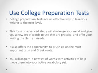 Use College Preparation Tests
• College preparation tests are an effective way to take your
writing to the next level.
• This form of advanced study will challenge your mind and give
you a new set of words to use that are practical and offer your
writing the clarity it needs.
• It also offers the opportunity to brush up on the most
important Latin and Greek roots.
• You will acquire a new set of words with activities to help
move them into your active vocabulary set.
 