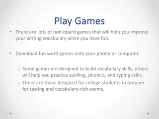 Play Games
• There are lots of non-board games that will help you improve
your writing vocabulary while you have fun.
• Download fun word games onto your phone or computer.
o Some games are designed to build vocabulary skills, others
will help you practice spelling, phonics, and typing skills.
o There are those designed for college students to prepare
for testing and vocabulary-rich exams.
 