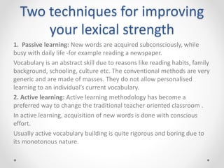 Two techniques for improving
your lexical strength
1. Passive learning: New words are acquired subconsciously, while
busy with daily life -for example reading a newspaper.
Vocabulary is an abstract skill due to reasons like reading habits, family
background, schooling, culture etc. The conventional methods are very
generic and are made of masses. They do not allow personalised
learning to an individual’s current vocabulary.
2. Active learning: Active learning methodology has become a
preferred way to change the traditional teacher oriented classroom .
In active learning, acquisition of new words is done with conscious
effort.
Usually active vocabulary building is quite rigorous and boring due to
its monotonous nature.
 
