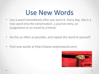 Use New Words
• Use a word immediately after you learn it. Every day, slip in a
new word into the conversation, a journal entry, an
assignment or an email to a friend.
• Do this as often as possible, and repeat the word to yourself.
• Find new words at http://www.randomword.com/
 
