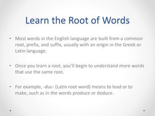 Learn the Root of Words
• Most words in the English language are built from a common
root, prefix, and suffix, usually with an origin in the Greek or
Latin language.
• Once you learn a root, you’ll begin to understand more words
that use the same root.
• For example, -duc- (Latin root word) means to lead or to
make, such as in the words produce or deduce.
 