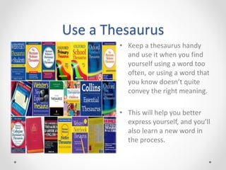 Use a Thesaurus
• Keep a thesaurus handy
and use it when you find
yourself using a word too
often, or using a word that
you know doesn’t quite
convey the right meaning.
• This will help you better
express yourself, and you’ll
also learn a new word in
the process.
 