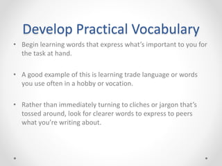 Develop Practical Vocabulary
• Begin learning words that express what’s important to you for
the task at hand.
• A good example of this is learning trade language or words
you use often in a hobby or vocation.
• Rather than immediately turning to cliches or jargon that’s
tossed around, look for clearer words to express to peers
what you’re writing about.
 