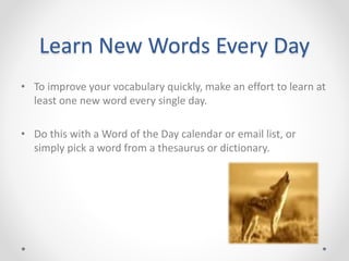 Learn New Words Every Day
• To improve your vocabulary quickly, make an effort to learn at
least one new word every single day.
• Do this with a Word of the Day calendar or email list, or
simply pick a word from a thesaurus or dictionary.
 