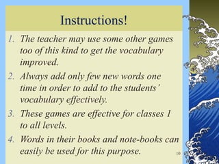 Instructions!
1. The teacher may use some other games
too of this kind to get the vocabulary
improved.
2. Always add only few new words one
time in order to add to the students’
vocabulary effectively.
3. These games are effective for classes 1
to all levels.
4. Words in their books and note-books can
easily be used for this purpose. 10
 