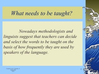 What needs to be taught?
Nowadays methodologists and
linguists suggest that teachers can decide
and select the words to be taught on the
basis of how frequently they are used by
speakers of the language.
Created by José J. Gonzalez, Jr.
Spring 2002
STCC
5
 