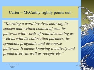 Carter – McCarthy rightly points out:
“Knowing a word involves knowing its
spoken and written context of use; its
patterns with words of related meaning as
well as with its collocation partners; its
syntactic, pragmatic and discourse
patterns;. It means knowing it actively and
productively as well as receptively.”
Created by José J. Gonzalez, Jr.
Spring 2002
STCC
6
 