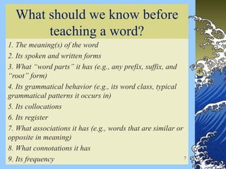 What should we know before
teaching a word?
1. The meaning(s) of the word
2. Its spoken and written forms
3. What “word parts” it has (e.g., any prefix, suffix, and
“root” form)
4. Its grammatical behavior (e.g., its word class, typical
grammatical patterns it occurs in)
5. Its collocations
6. Its register
7. What associations it has (e.g., words that are similar or
opposite in meaning)
8. What connotations it has
9. Its frequency 7
 