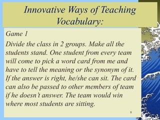 Innovative Ways of Teaching
Vocabulary:
Game 1
Divide the class in 2 groups. Make all the
students stand. One student from every team
will come to pick a word card from me and
have to tell the meaning or the synonym of it.
If the answer is right, he/she can sit. The card
can also be passed to other members of team
if he doesn’t answer. The team would win
where most students are sitting.
8
 