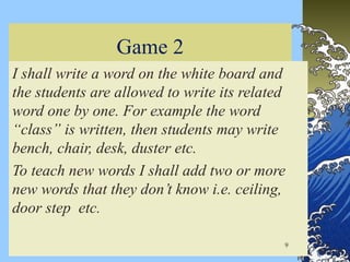 Game 2
I shall write a word on the white board and
the students are allowed to write its related
word one by one. For example the word
“class” is written, then students may write
bench, chair, desk, duster etc.
To teach new words I shall add two or more
new words that they don’t know i.e. ceiling,
door step etc.
9
 