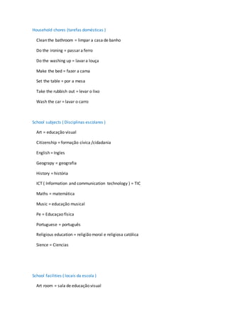 Household chores (tarefas domésticas )
Clean the bathroom = limpar a casa de banho
Do the ironing = passar a ferro
Do the washing up = lavar a louça
Make the bed = fazer a cama
Set the table = por a mesa
Take the rubbish out = levar o lixo
Wash the car = lavar o carro
School subjects ( Disciplinas escolares )
Art = educação visual
Citizenship = formação cívica /cidadania
English = Ingles
Geograpy = geografia
History = história
ICT ( Information and communication technology ) = TIC
Maths = matemática
Music = educação musical
Pe = Educaçao física
Portuguese = português
Religious education = religião moral e religiosa católica
Sience = Ciencias
School facilities ( locais da escola )
Art room = sala de educação visual
 