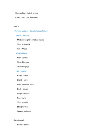 Drama club = club de teatro
Chess club = club de Xadrez
Unit 2
Physical features ( Caracteristicas físicas )
Height ( Altura )
Medium height = estatura média
Short = Baixo/a
Tall = Alto/a
Weight ( Peso )
Fat = Gordo/a
Slim= Elegante
Thin= magro/a
Hair ( cabelo )
Bald = careca
Blond = loiro
Curly = encaracolado
Dark = escuro
Long= comprido
Red = ruivo
Short = curto
Straight = liso
Wavy = ondulado
Face ( cara )
Beard = barba
 