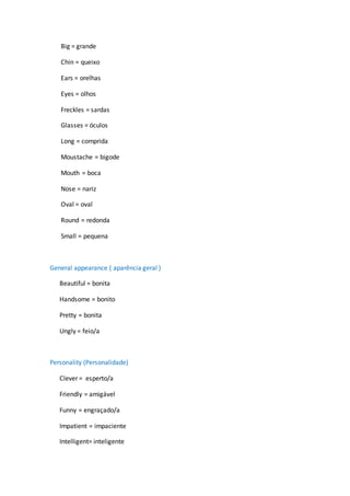 Big = grande
Chin = queixo
Ears = orelhas
Eyes = olhos
Freckles = sardas
Glasses = óculos
Long = comprida
Moustache = bigode
Mouth = boca
Nose = nariz
Oval = oval
Round = redonda
Small = pequena
General appearance ( aparência geral )
Beautiful = bonita
Handsome = bonito
Pretty = bonita
Ungly = feio/a
Personality (Personalidade)
Clever = esperto/a
Friendly = amigável
Funny = engraçado/a
Impatient = impaciente
Intelligent= inteligente
 