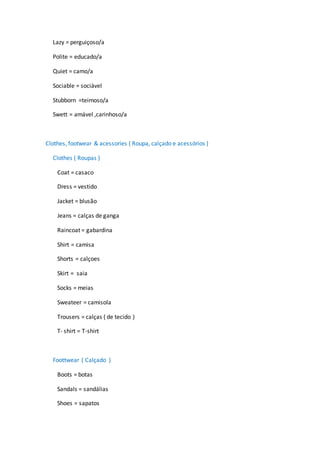 Lazy = perguiçoso/a
Polite = educado/a
Quiet = camo/a
Sociable = sociável
Stubborn =teimoso/a
Swett = amável ,carinhoso/a
Clothes, footwear & acessories ( Roupa, calçado e acessórios )
Clothes ( Roupas )
Coat = casaco
Dress = vestido
Jacket = blusão
Jeans = calças de ganga
Raincoat = gabardina
Shirt = camisa
Shorts = calçoes
Skirt = saia
Socks = meias
Sweateer = camisola
Trousers = calças ( de tecido )
T- shirt = T-shirt
Foottwear ( Calçado )
Boots = botas
Sandals = sandálias
Shoes = sapatos
 