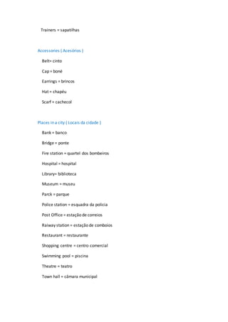 Trainers = sapatilhas
Accessories ( Acesórios )
Belt= cinto
Cap = boné
Earrings = brincos
Hat = chapéu
Scarf = cachecol
Places in a city ( Locais da cidade )
Bank = banco
Bridge = ponte
Fire station = quartel dos bombeiros
Hospital = hospital
Library= biblioteca
Museum = museu
Parck = parque
Police station = esquadra da policia
Post Office = estação de correios
Raiway station = estação de comboios
Restaurant = restaurante
Shopping centre = centro comercial
Swimming pool = piscina
Theatre = teatro
Town hall = câmara municipal
 