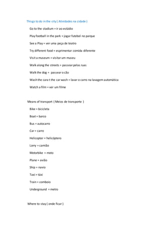 Thisgs to do in the city ( Atividades na cidade )
Go to the stadium = ir ao estádio
Play football in the park = jogar futebol no parque
See a Play = ver uma peça de teatro
Try different food = esprimentar comida diferente
Visit a museum = visitar um museu
Walk along the streets = passear pelas ruas
Walk the dog = passear o cão
Wash the cara t the car wash = lavar o carro na lavagemautomática
Watch a film = ver um filme
Means of transport ( Meios de transporte )
Bike = bicicleta
Boat = barco
Bus = autocarro
Car = carro
Helicopter = helicóptero
Lorry = camião
Motorbike = moto
Plane = avião
Ship = navio
Taxi = táxi
Train = comboio
Underground = metro
Where to stay ( onde ficar )
 