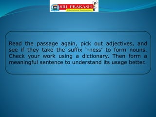 Read the passage again, pick out adjectives, and
see if they take the suffix ‘-ness’ to form nouns.
Check your work using a dictionary. Then form a
meaningful sentence to understand its usage better.
 