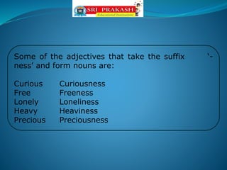 Some of the adjectives that take the suffix ‘-
ness’ and form nouns are:
Curious Curiousness
Free Freeness
Lonely Loneliness
Heavy Heaviness
Precious Preciousness
 