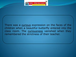 There was a curious expression on the faces of the
children when a beautiful butterfly entered into the
class room. The curiousness vanished when they
remembered the strictness of their teacher.
 