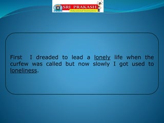 First I dreaded to lead a lonely life when the
curfew was called but now slowly I got used to
loneliness.
 