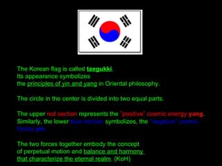 The Korean flag is called taegukki.
Its appearance symbolizes
the principles of yin and yang in Oriental philosophy.
The c...
