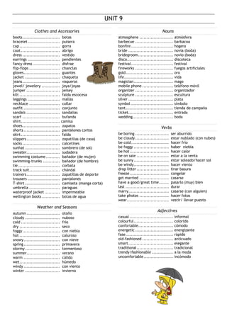 UNIT 9
Clothes and Accessories
boots........................... botas
bracelet ....................... pulsera
cap............................. gorra
coat............................ abrigo
dress ........................... vestido
earrings ....................... pendientes
fancy dress ................... disfraz
flip-flops ...................... chanclas
gloves.......................... guantes
jacket ......................... chaqueta
jeans........................... vaqueros
jewel/ jewelery ............. joya/joyas
jumper ........................ jersey
kilt ............................. falda escocesa
leggings ....................... mallas
necklace ...................... collar
outfit .......................... conjunto
sandals ........................ sandalias
scarf ........................... bufanda
shirt............................ camisa
shoes........................... zapatos
shorts.......................... pantalones cortos
skirt............................ falda
slippers........................ zapatillas (de casa)
socks........................... calcetines
sunhat ......................... sombrero (de sol)
sweater........................ sudadera
swimming costume .......... bañador (de mujer)
swimming-trunks ............ bañador (de hombre)
tie.............................. corbata
track suit...................... chándal
trainers........................ zapatillas de deporte
trousers ....................... pantalones
T-shirt ......................... camiseta (manga corta)
umbrella ...................... paraguas
waterproof jacket ........... impermeable
wellington boots............. botas de agua
Weather and Seasons
autumn ........................ otoño
cloudy ......................... nuboso
cold ............................ frío
dry ............................. seco
foggy........................... con niebla
hot ............................. caluroso
snowy.......................... con nieve
spring.......................... primavera
stormy......................... tormentoso
summer........................ verano
warm .......................... cálido
wet............................. húmedo
windy .......................... con viento
winter ......................... invierno
Nouns
atmosphere ........................ atmósfera
barbecue ........................... barbacoa
bonfire .............................. hogera
bride ................................ novia (boda)
bridegroom......................... novio (boda)
disco................................. discoteca
festival.............................. festival
fireworks ........................... fuegos artificiales
gold.................................. oro
life................................... vida
magician............................ mago
mobile phone ...................... teléfono móvil
organizer ........................... organizador
sculpture ........................... escultura
silver ................................ plata
symbol .............................. símbolo
tent.................................. tienda de campaña
ticket................................ entrada
wedding............................. boda
Verbs
be boring ........................ ser aburrido
be cloudy ........................ estar nublado (con nubes)
be cold........................... hacer frío
be foggy ......................... haber niebla
be hot............................ hacer calor
be on sale ....................... estar a la venta
be sunny ......................... estar soleado/hacer sol
be windy......................... hacer viento
drop litter ....................... tirar basura
freeze............................ congelar
get married ..................... casarse
have a good/great time....... pasarlo (muy) bien
last ............................... durar
marry............................. casarse (con alguien)
take photos ..................... hacer fotos
wear.............................. vestir/ llevar puesto
Adjectives
casual ............................... informal
colourful............................ colorido
confortable......................... cómodo
energetic ........................... energizante
fase.................................. rápido
old-fashioned ...................... anticuado
smart................................ elegante
traditional.......................... tradicional
trendy/fashionable ............... a la moda
uncomfortable..................... incómodo
 