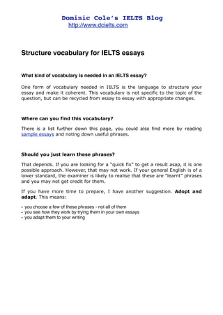 Dominic Cole’s IELTS Blog
                      http://www.dcielts.com



Structure vocabulary for IELTS essays


What kind of vocabulary is needed in an IELTS essay?

One form of vocabulary needed in IELTS is the language to structure your
essay and make it coherent. This vocabulary is not specific to the topic of the
question, but can be recycled from essay to essay with appropriate changes.



Where can you find this vocabulary?

There is a list further down this page, you could also find more by reading
sample essays and noting down useful phrases.



Should you just learn these phrases?

That depends. If you are looking for a “quick fix” to get a result asap, it is one
possible approach. However, that may not work. If your general English is of a
lower standard, the examiner is likely to realise that these are “learnt” phrases
and you may not get credit for them.

If you have more time to prepare, I have another suggestion. Adopt and
adapt. This means:

• you choose a few of these phrases - not all of them
• you see how they work by trying them in your own essays
• you adapt them to your writing
 