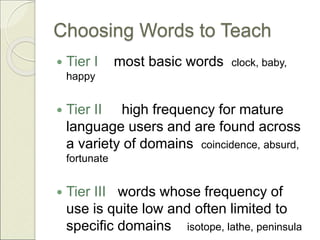 Choosing Words to Teach
 Tier I most basic words clock, baby,
happy
 Tier II high frequency for mature
language users and are found across
a variety of domains coincidence, absurd,
fortunate
 Tier III words whose frequency of
use is quite low and often limited to
specific domains isotope, lathe, peninsula
 
