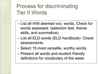 Process for discriminating
Tier II Words
 List all H/M deemed voc. words. Check for
words assessed. (selection test, theme
skills, and summative).
 List all ELD words (ELD handbook) Check
assessments.
 Select 15 most versatile, worthy words.
 Present all words and student friendly
definitions for vocabulary of the week.
 