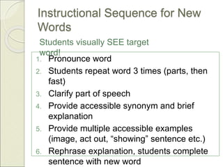 Instructional Sequence for New
Words
1. Pronounce word
2. Students repeat word 3 times (parts, then
fast)
3. Clarify part of speech
4. Provide accessible synonym and brief
explanation
5. Provide multiple accessible examples
(image, act out, “showing” sentence etc.)
6. Rephrase explanation, students complete
sentence with new word
Students visually SEE target
word!
 