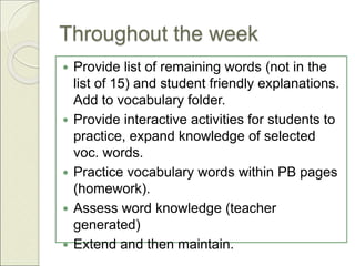 Throughout the week
 Provide list of remaining words (not in the
list of 15) and student friendly explanations.
Add to vocabulary folder.
 Provide interactive activities for students to
practice, expand knowledge of selected
voc. words.
 Practice vocabulary words within PB pages
(homework).
 Assess word knowledge (teacher
generated)
 Extend and then maintain.
 