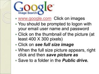  www.google.com Click on images
 You should be prompted to logon with
your email user name and password
 Click on the thumbnail of the picture (at
least 400 X 300 pixels)
 Click on see full size image
 When the full size picture appears, right
click and then save picture as
 Save to a folder in the Public drive.
 