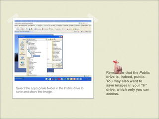 Remember that the Public
drive is, indeed, public.
You may also want to
save images in your “H”
drive, which only you can
access.
Select the appropriate folder in the Public drive to
save and share the image.
 