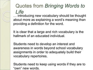 … introducing new vocabulary should be thought
about more as explaining a word’s meaning than
providing a definition for the word.
It is clear that a large and rich vocabulary is the
hallmark of an educated individual.
Students need to develop an interest and
awareness in words beyond school vocabulary
assignments in order to adequately build their
vocabulary repertoires.
Students need to keep using words if they are to
“own” new words.
Quotes from Bringing Words to
Life
 