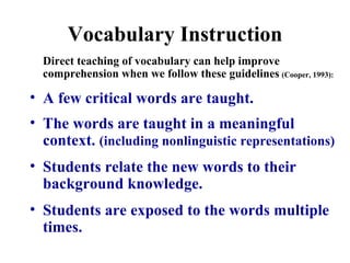 Vocabulary Instruction Direct teaching of vocabulary can help improve comprehension when we follow these guidelines   (Cooper, 1993): A few critical words are taught. The words are taught in a meaningful context.  (including nonlinguistic representations) Students relate the new words to their background knowledge. Students are exposed to the words multiple times. 