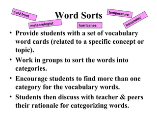 Word Sorts Provide students with a set of vocabulary word cards (related to a specific concept or topic). Work in groups to sort the words into categories. Encourage students to find more than one category for the vocabulary words. Students then discuss with teacher & peers their rationale for categorizing words. cold front meteorologist temperature barometer hurricanes 