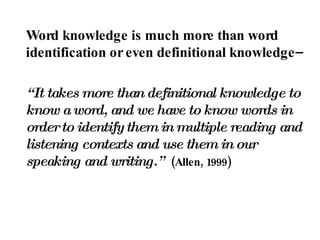 Word knowledge is much more than word identification or even definitional knowledge–  “ It takes more than definitional knowledge to know a word, and we have to know words in order to identify them in multiple reading and listening contexts and use them in our speaking and writing.”   (Allen, 1999) 