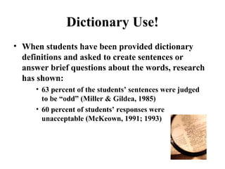 Dictionary Use! When students have been provided dictionary definitions and asked to create sentences or answer brief questions about the words, research has shown:  63 percent of the students’ sentences were judged to be “odd” (Miller & Gildea, 1985) 60 percent of students’ responses were unacceptable (McKeown, 1991; 1993) 
