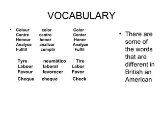 VOCABULARY
•   Colour           color                   Color
    Centre         centro                   Center       • There are
    Honour        honor                    Honor
    Analyse       analizar                Analyze
                                                           some of
    Fulfill            cumplir                 Fulfil      the words
                                                           that are
     Tyre             neumático        Tire
     Labour        laboral           Labor                 different in
     Favour        favorecer       Favor                   British an
     Cheque      cheque            Check                   American
 