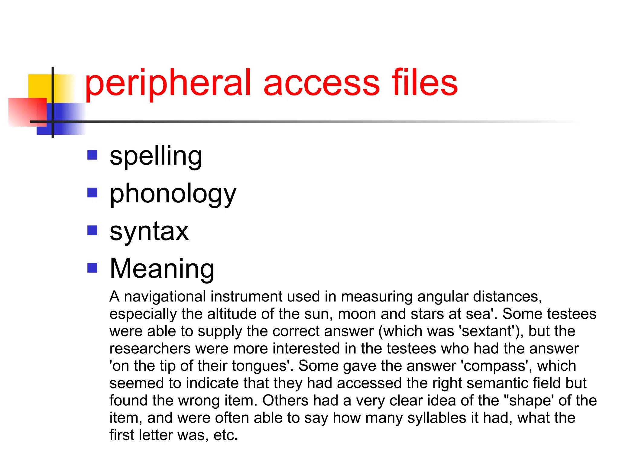 peripheral access files spelling phonology syntax  Meaning A navigational instrument used in measuring angular distances, especially the altitude of the sun, moon and stars at sea'. Some testees were able to supply the correct answer (which was 'sextant'), but the researchers were more interested in the testees who had the answer 'on the tip of their tongues'. Some gave the answer 'compass', which seemed to indicate that they had accessed the right semantic field but found the wrong item. Others had a very clear idea of the "shape' of the item, and were often able to say how many syllables it had, what the first letter was, etc .   