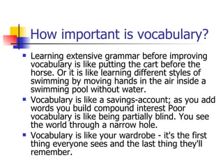 How important is vocabulary? Learning extensive grammar before improving  vocabulary  is like putting the cart before the horse. Or it is like learning different styles of swimming by moving hands in the air inside a swimming pool without water. Vocabulary is like a savings-account; as you add words you build compound interest Poor vocabulary is like being partially blind. You see the world through a narrow hole. Vocabulary is like your wardrobe - it's the first thing everyone sees and the last thing they'll remember. 